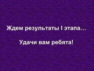 Ждем результаты I этапа…
Удачи вам ребята!
 
