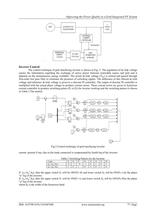 Improving the Power Quality in a Grid Integrated PV System
DOI: 10.9790/1676-1101047680 www.iosrjournals.org 77 | Page
.
Inverter Control
The control technique of grid interfacing inverter is shown in Fig. 2. The regulation of dc-link voltage
carries the information regarding the exchange of active power between renewable source and grid and it
depends on the instantaneous energy available. The actual dc-link voltage (Vdc) is sensed and passed through
first-order low pass filter to eliminate the presence of switching ripples. The difference of this filtered dc-link
voltage and reference dc-link voltage is given to a discrete PI controller. The output of discrete PI controller is
multiplied with the actual phase voltage to produce current errors. These current errors are given to hysteresis
current controller to produce switching pulses (P1 to P8) for inverter working and the switching pattern is shown
in Table.1.The neutral.
Fig.2 Control technique of grid interfacing inverter
current present if any, due to the loads connected is compensated by fourth leg of the inverter.
Table.1 Switching Pattern for the Inverter
Logic P1 P2 P3 P4 P5 P6 P7 P8
Isa< (Isa
*
-hb) 0 1 0 1 0 1 0 1
Isa> (Isa
*
-hb) 1 0 1 0 1 0 1 0
If Isa<(Isa
*
-hb), then the upper switch S1 will be OFF(P1=0) and lower switch S4 will be ON(P4=1)in the phase
“a” leg of the inverter.
If Isa>(Isa
*
-hb), then the upper switch S1 will be ON(P1=1) and lower switch S4 will be OFF(P4=0)in the phase
“a” leg of the inverter.
where hb is the width of the hysteresis band
 