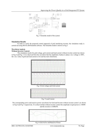 Improving the Power Quality in a Grid Integrated PV System
DOI: 10.9790/1676-1101047680 www.iosrjournals.org 78 | Page
Fig. 3 Simulink model of the system
Simulation Results
In order to verify the proposed control approach of grid interfacing inverter, the simulation study is
carried out using MATLAB/Simulink software. The Simulink model is shown in Fig.3.
Waveform Analysis
Without Inverter Control:
The simulation results for grid voltage, grid current and load current without inverter control are shown
in Fig.4 and Fig. 5. It is observed from the waveform that the amplitude of phase to phase r.m.s voltage is 100V,
the r.m.s value of grid and load current is 6A and has more distortions.
Fig. 4 Grid voltage and Grid current
Fig. 5 Load Current
The corresponding active and reactive power waveforms for Grid and Inverter without inverter control are shown
in Fig.6 and Fig.7 respectively. It is observed that without inverter control the amplitude of grid power is 1400W
and the inverter is 0.0002W.
Fig. 6 Grid Active and Reactive Power
 