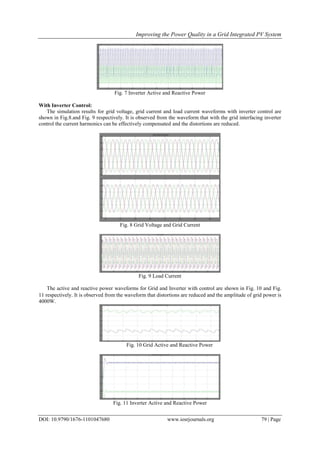 Improving the Power Quality in a Grid Integrated PV System
DOI: 10.9790/1676-1101047680 www.iosrjournals.org 79 | Page
Fig. 7 Inverter Active and Reactive Power
With Inverter Control:
The simulation results for grid voltage, grid current and load current waveforms with inverter control are
shown in Fig.8.and Fig. 9 respectively. It is observed from the waveform that with the grid interfacing inverter
control the current harmonics can be effectively compensated and the distortions are reduced.
Fig. 8 Grid Voltage and Grid Current
Fig. 9 Load Current
The active and reactive power waveforms for Grid and Inverter with control are shown in Fig. 10 and Fig.
11 respectively. It is observed from the waveform that distortions are reduced and the amplitude of grid power is
4000W.
Fig. 10 Grid Active and Reactive Power
Fig. 11 Inverter Active and Reactive Power
 