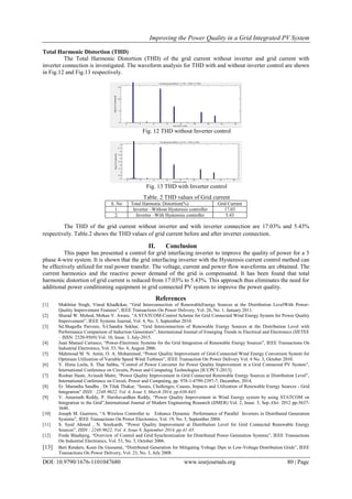Improving the Power Quality in a Grid Integrated PV System
DOI: 10.9790/1676-1101047680 www.iosrjournals.org 80 | Page
Total Harmonic Distortion (THD)
The Total Harmonic Distortion (THD) of the grid current without inverter and grid current with
inverter connection is investigated. The waveform analysis for THD with and without inverter control are shown
in Fig.12 and Fig.13 respectively.
Fig. 12 THD without Inverter control
Fig. 13 THD with Inverter control
Table. 2 THD values of Grid current
S. No Total Harmonic Distortion(%) Grid Current
1. Inverter –Without Hysteresis controller 17.03
2. Inverter –With Hysteresis controller 5.43
The THD of the grid current without inverter and with inverter connection are 17.03% and 5.43%
respectively. Table.2 shows the THD values of grid current before and after inverter connection.
II. Conclusion
This paper has presented a control for grid interfacing inverter to improve the quality of power for a 3
phase 4-wire system. It is shown that the grid interfacing inverter with the Hysteresis current control method can
be effectively utilized for real power transfer. The voltage, current and power flow waveforms are obtained. The
current harmonics and the reactive power demand of the grid is compensated. It has been found that total
harmonic distortion of grid current is reduced from 17.03% to 5.43%. This approach thus eliminates the need for
additional power conditioning equipment in grid connected PV system to improve the power quality.
References
[1] Mukhtiar Singh, Vinod Khadkikar, “Grid Interconnection of RenewableEnergy Sources at the Distribution LevelWith Power-
Quality Improvement Features”, IEEE Transactions On Power Delivery, Vol. 26, No. 1, January 2011.
[2] Sharad W. Mohod, Mohan V. Aware, “A STATCOM-Control Scheme for Grid Connected Wind Energy System for Power Quality
Improvement”, IEEE Systems Journal, Vol. 4, No. 3, September 2010.
[3] Sd.Shagufta Parveen, S.Chandra Sekhar, “Grid Interconnection of Renewable Energy Sources at the Distribution Level with
Performance Comparison of Induction Generators”, International Journal of Emerging Trends in Electrical and Electronics (IJETEE
– ISSN: 2320-9569) Vol. 10, Issue. 3, July-2015.
[4] Juan Manuel Carrasco, “Power-Electronic Systems for the Grid Integration of Renewable Energy Sources”, IEEE Transactions On
Industrial Electronics, Vol. 53, No. 4, August 2006.
[5] Mahmoud M. N. Amin, O. A. Mohammed, “Power Quality Improvement of Grid-Connected Wind Energy Conversion System for
Optimum Utilization of Variable Speed Wind Turbines”, IEEE Transaction On Power Delivery Vol. 4 No. 3, October 2010.
[6] V. Hima Leela, S. Thai Subha, “Control of Power Converter for Power Quality Improvement in a Grid Connected PV System”,
International Conference on Circuits, Power and Computing Technologies [ICCPCT-2013].
[7] Roshan Haste, Avinash Matre, “Power Quality Improvement in Grid Connected Renewable Energy Sources at Distribution Level”,
International Conference on Circuit, Power and Computing, pp. 978-1-4799-2397-7, December, 2014.
[8] Er. Mamatha Sandhu , Dr.Tilak Thakur, “Issues, Challenges, Causes, Impacts and Utilization of Renewable Energy Sources - Grid
Integration” ISSN : 2248-9622, Vol. 4, Issue 3, March 2014, pp.636-643.
[9] V. Amarnath Reddy, P. Harshavardhan Reddy, “Power Quality Improvement in Wind Energy system by using STATCOM on
Integration to the Grid”,International Journal of Modern Engineering Research (IJMER) Vol. 2, Issue. 5, Sep.-Oct. 2012 pp-3637-
3640.
[10] Joseph M. Guerrero, “A Wireless Controller to Enhance Dynamic Performance of Parallel Inverters in Distributed Generation
Systems”, IEEE Transactions On Power Electronics, Vol. 19, No. 5, September 2004.
[11] S. Syed Ahmed , N. Sreekanth, “Power Quality Improvement at Distribution Level for Grid Connected Renewable Energy
Sources”, ISSN : 2248-9622, Vol. 4, Issue 9, September 2014, pp.41-45.
[12] Frede Blaabjerg, “Overview of Control and Grid Synchronization for Distributed Power Generation Systems”, IEEE Transactions
On Industrial Electronics, Vol. 53, No. 5, October 2006.
[13] Bert Renders, Koen De Gussemé, “Distributed Generation for Mitigating Voltage Dips in Low-Voltage Distribution Grids”, IEEE
Transactions On Power Delivery, Vol. 23, No. 3, July 2008.
 