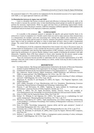 Elimination of rework in V Cap by Using Six Sigma Methodology
62
the economical impact of it. This could be one explanation for the documented successes of six sigma compared
with TQM, i.e. six sigma approach Andersson, etal 2006).
2.6 Dissimilarities between six sigma, lean and TQM
Lean is a discipline that focuses on process speed and efficiency to decrease the process shift, or the
flow, in order to increase the customer value; in lean manufacturing, project groups are usually the approach to
perform the necessary improvements. While six sigma and lean focus on performing improvements mainly
through projects to reduce the process variation, TQM has sometimes a different approach. TQM emphasizes the
commitment and involvement of all employees.(Andersson, etal2006).
III. CONCLUSION
It is possible in this proposed research to anticipate the specific and general benefits likely to be
achieved as a result of completion of it. Variable control charts are used to study a process when characteristics
is a measurement, for example, cycle time, processing time, waiting time, highest, area, temperature, cost or
revenue. Control charts detect special causes of variation, measures and monitors common causes of variation,
know when to look for problems and adjust or when to keep hands off know when to make a fundamental
change. The control limits obtained after the remedial actions taken lie within specification and the control
limits.
The thicknesses of all the components obtained have been located very close to the process mean. As
all these results are found positive, it may conclude that the process is under control. The process capability (Cp)
is increased to considerable value showing that implementation of SPC technique is proved to be successful in
improving the performance of a process thereby making it more capable of producing the products with right
dimensions. Capability Ratio (CR) been reduced to lowest value meaning that the process spread occupy
minimum of the tolerance. It is believed that the lower is the CR the more is capable the process.
These all conclusions become possible to understand with the successful implementation of an SPC
technique. Since this work is done in a process industry as a whole, similar work may be done in other areas of
industries country wide.
REFERENCES
[1]. Six Sigma Analysis: The Design and Implementation Submitted to the faculty of Worcester Polytechnic
Institute In partial fulfillment of the requirements for the Degree of Bachelor of Science.
[2]. Fundamental elements for the successful performance of Six Sigma projects in service industries
[3]. Roy Andersson, Henrik Eriksson, Håkan Torstensson, (2006),"Similarities and differences between
TQM, six sigma and lean", The TQM Magazine, Vol. 18 Iss: 3 pp. 282 - 296
[4]. Hellsten, U. and Klefsjo¨, B. (2000), “TQM as a management system consisting of values, techniques
and tools”, TQM Magazine, Vol. 12 No. 4, pp. 238-44.
[5]. Magnusson, K., Kroslid, D. and Bergman, B. (2003), Six Sigma – The Pragmatic Approach, Lund,
Student litterateur.
[6]. NIST (2000), Principles of Lean Manufacturing with Live Simulation, Manufacturing Extension
Partnership, National Institute of Standards and Technology, Gaithersburg, MD.
[7]. Rancour, T. and McCracken, M. (2000), “Applying six sigma methods for breakthrough safety
performance”, American Society of Safety Engineers, October, pp. 31-4
[8]. Pyzdek, T. (2001), The Six Sigma Revolution, Quality America, Tuscon, AZ, available at:
www.Qualityamerica.com /Knowledge Cen-tre/articles/pyzdeksixrev.htm (accessed 6 October 2004)
[9]. Eckes, G. (2001), the Six Sigma Revolution, Wiley, New York, NY
[10]. Klefsjo¨, B., Wiklund, H. and Edgeman, R.L. (2001), “Six sigma seen as a methodology for total
quality management”, Measuring Business Excellence, Vol. 5 No. 1, pp. 31-5.
[11]. McCurry, L. and McIvor, R.T. (2001), “Agile manufacturing: 21st century strategy for manufacturing
on the periphery?”, Conference Proceedings, Irish Academy of Management Conference, University of
Ulster, September.
[12]. Dove, R. (1999), “Knowledge management, response ability and the agile enterprise”, Journal of
Knowledge Management, Vol. 3 No. 1, pp. 18-35.
[13]. Cusumano, M.A. (1994), “The limits of lean”, Sloan Management Review, Vol. 35 No. 4, pp. 27-32.
[14]. George, M., Rowlands, D. and Kastle, B. (2003), what is Lean Six Sigma?, McGraw-Hill Companies,
New York, NY.
[15]. Hellsten, U. and Klefsjo¨, B. (2000), “TQM as a management system consisting of values, techniques
and tools”, TQM Magazine, Vol. 12 No. 4, pp. 238-44
 