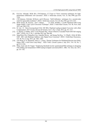 A 8-bit high speed ADC using Intel µP 8085
66
[8]. K.S.Tan. S.Kiriaki, M.De Wit, J.W.Fattaruso, C.Y.Tayet al “Error correction techniques for high-
performance differential A/D converters”, IEEE J. Solid-state circuits, Vol. 25, Dec.1990, pp.1318-
1326.
[9]. J.W.Fattaruso, S.Kiriaki, M.Dewit, and G.Waxwar. “Self-Calibration techniques for a second-order
multi bit sigma-delta modulator”, IEEE J. Solid-state circuits, Vol. 28, Dec.1993, pp.1216-1223.
[10]. M.M. Furuta, M. Nozawa, and T. Itakura, “A 10-bit, 40-MS/s, 1.21mW Pipelined SAR Using
Single Ended 1.5-bit/ cycle Conversion Technique”, IEEE J. Solid State Circuits, Vol. 46, No.6, June
2011, pp.1360-1370.
[11]. H. Lee, -Y, “Zero-Crossing-based 8-bit 100 MS/s Pipelined analog-to-digital Convertor with offset
Compensation”, IET Circuits, Devices & Systems, Vol. 5, No. 5, Sept. 2011, pp. 411- 417.
[12]. G. Harish, S. Prabhu, and P. Cyril Prasanna Raj, “Power Effective Cascaded Flash-SAR Sub ranging
ADC”, IJTES, Vol. 2, No. 3, Jan-Mar 2011, pp. 306-308.
[13]. Sang-Hyun Cho, Chang-Kyo Lee, Jong-Kee Kwon, and Seung-Tak Ryu, “A 550µW, 10-bit 40 MS/s
SAR ADC with Multistep Addition- only Digital Error Correction”, IEEE J. Solid-State Electronics,
Vol. 46, No. 8, Aug. 2011, pp. 1881- 1892.
[14]. Yan Wang, P. K. Hanumolu, and G. C. Temes, “Design Techniques for Wideband Discrete-time Delta-
Sigma ADC’s with Extra Loop Delay”, IEEE Trans. Circuits system I, July 2011, Vol. 58, No. 7,
pp.1513-1526.
[15]. Oktay Aytar and Ali Tangel, “Employing threshold inverter quantization(TIQ) technique in designing
9-bit folding and interpolation CMOS analog-to-digital converters(ADC)”, SRE, Vol. 6(2), Jan. 2011,
pp. 351- 362.
 