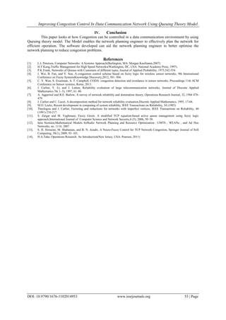 Improving Congestion Control In Data Communication Network Using Queuing Theory Model.
DOI: 10.9790/1676-1102014953 www.iosrjournals.org 53 | Page
IV. Conclusion
This paper looks at how Congestion can be controlled in a data communication environment by using
Queuing theory model. The Model enables the network planning engineer to effectively plan the network for
efficient operation. The software developed can aid the network planning engineer to better optimise the
network planning to reduce congestion problems.
References
[1]. L.L Peterson, Computer Networks: A Systems Approach(Burlington, MA: Morgan Kaufmann,2007).
[2]. H.T Kung,Traffic Management for High Speed Networks(Washington, DC, USA: National Academy Press, 1997).
[3]. P.K Frank, Networks of Queues with Customers of different types, Journal of Applied Probability, 1975,542-554.
[4]. J. Wei, B. Fan, and Y. Sun, A congestion control scheme based on fuzzy logic for wireless sensor networks, 9th International
Conference on Fuzzy SystemsKnowledge Discovery,2012, 501–504.
[5]. C. Y. Wan, S. Eisenman, A. T. Campbell, CODA: congestion detection and avoidance in sensor networks, Proceedings 11th ACM
Conference on Sensor systems, Rome, 2013.
[6]. J. Carlier, Y. Li, and J. Lutton, Reliability evaluation of large telecommunication networks, Journal of Discrete Applied
Mathematics.76( 1–3), 1997, 61–80.
[7]. A. Aggarwal and R.E. Barlow, A survey of network reliability and domination theory, Operations Research Journal, 32, 1984 478-
479.
[8]. J. Carlier and C. Lucet, A decomposition method for network reliability evaluation,Discrete Applied Mathematics, 1995, 17-68.
[9]. M.O. Locks, Recent development in computing of system reliability, IEEE Transactions on Reliability, 34 (1985)
[10]. Theologou and J. Carlier, Factoring and reductions for networks with imperfect vertices, IEEE Transactions on Reliability, 40
(1991) 210-217.
[11]. S. Zargar and M. Yaghmaee, Fuzzy Green: A modified TCP equation-based active queue management using fuzzy logic
approach,International Journal of Computer Science and Network Security,6 (5), 2006, 50–58.
[12]. Iana Siomina;Mathematical Models forRadio Network Planning and Resource Optimization : UMTS , WLANs , and Ad Hoc
Networks, no. 1116. 2007.
[13]. S. H. Hosseini, M. Shabanian, and B. N. Araabi, A Neuro-Fuzzy Control for TCP Network Congestion, Springer Journal of Soft
Computing, 58(1), 2009, 93–101.
[14]. H.A.Taha; Operations Research: An Introduction(New Jersey, USA: Pearson, 2011)
 