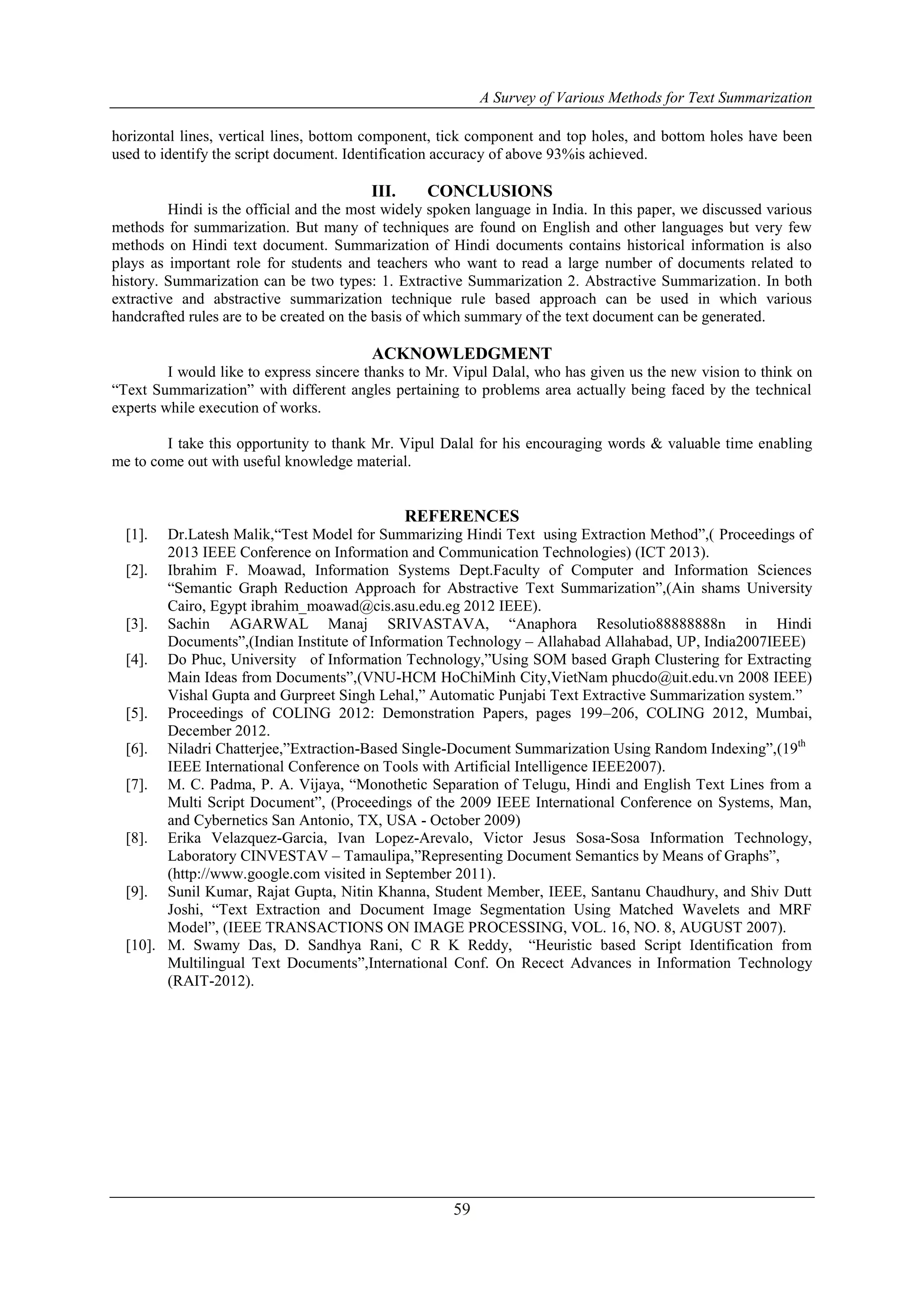 A Survey of Various Methods for Text Summarization
59
horizontal lines, vertical lines, bottom component, tick component and top holes, and bottom holes have been
used to identify the script document. Identification accuracy of above 93%is achieved.
III. CONCLUSIONS
Hindi is the official and the most widely spoken language in India. In this paper, we discussed various
methods for summarization. But many of techniques are found on English and other languages but very few
methods on Hindi text document. Summarization of Hindi documents contains historical information is also
plays as important role for students and teachers who want to read a large number of documents related to
history. Summarization can be two types: 1. Extractive Summarization 2. Abstractive Summarization. In both
extractive and abstractive summarization technique rule based approach can be used in which various
handcrafted rules are to be created on the basis of which summary of the text document can be generated.
ACKNOWLEDGMENT
I would like to express sincere thanks to Mr. Vipul Dalal, who has given us the new vision to think on
“Text Summarization” with different angles pertaining to problems area actually being faced by the technical
experts while execution of works.
I take this opportunity to thank Mr. Vipul Dalal for his encouraging words & valuable time enabling
me to come out with useful knowledge material.
REFERENCES
[1]. Dr.Latesh Malik,“Test Model for Summarizing Hindi Text using Extraction Method”,( Proceedings of
2013 IEEE Conference on Information and Communication Technologies) (ICT 2013).
[2]. Ibrahim F. Moawad, Information Systems Dept.Faculty of Computer and Information Sciences
“Semantic Graph Reduction Approach for Abstractive Text Summarization”,(Ain shams University
Cairo, Egypt ibrahim_moawad@cis.asu.edu.eg 2012 IEEE).
[3]. Sachin AGARWAL Manaj SRIVASTAVA, “Anaphora Resolutio88888888n in Hindi
Documents”,(Indian Institute of Information Technology – Allahabad Allahabad, UP, India2007IEEE)
[4]. Do Phuc, University of Information Technology,”Using SOM based Graph Clustering for Extracting
Main Ideas from Documents”,(VNU-HCM HoChiMinh City,VietNam phucdo@uit.edu.vn 2008 IEEE)
Vishal Gupta and Gurpreet Singh Lehal,” Automatic Punjabi Text Extractive Summarization system.”
[5]. Proceedings of COLING 2012: Demonstration Papers, pages 199–206, COLING 2012, Mumbai,
December 2012.
[6]. Niladri Chatterjee,”Extraction-Based Single-Document Summarization Using Random Indexing”,(19th
IEEE International Conference on Tools with Artificial Intelligence IEEE2007).
[7]. M. C. Padma, P. A. Vijaya, “Monothetic Separation of Telugu, Hindi and English Text Lines from a
Multi Script Document”, (Proceedings of the 2009 IEEE International Conference on Systems, Man,
and Cybernetics San Antonio, TX, USA - October 2009)
[8]. Erika Velazquez-Garcia, Ivan Lopez-Arevalo, Victor Jesus Sosa-Sosa Information Technology,
Laboratory CINVESTAV – Tamaulipa,”Representing Document Semantics by Means of Graphs”,
(http://www.google.com visited in September 2011).
[9]. Sunil Kumar, Rajat Gupta, Nitin Khanna, Student Member, IEEE, Santanu Chaudhury, and Shiv Dutt
Joshi, “Text Extraction and Document Image Segmentation Using Matched Wavelets and MRF
Model”, (IEEE TRANSACTIONS ON IMAGE PROCESSING, VOL. 16, NO. 8, AUGUST 2007).
[10]. M. Swamy Das, D. Sandhya Rani, C R K Reddy, “Heuristic based Script Identification from
Multilingual Text Documents”,International Conf. On Recect Advances in Information Technology
(RAIT-2012).
 