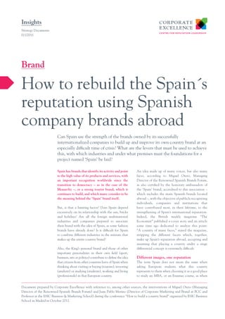 Insights
Strategy Documents
I11/2011




Brand

How to rebuild the Spain´s
reputation using Spanish
company brands abroad
                         Can Spain use the strength of the brands owned by its successfully
                         internationalized companies to build up and improve its own country brand at an
                         especially difficult time of crisis? What are the levers that must be used to achieve
                         this, with which industries and under what premises must the foundations for a
                         project named ‘Spain’ be laid?

                         Spain has brands that identify its activity and point       An idea made up of many voices, but also many
                         to the high value of its products and services, with        faces, according to Miguel Otero, Managing
                         an important recognition worldwide since the                Director of the Renowned Spanish Brands Forum,
                         transition to democracy – as in the case of the             as also certified by the honorary ambassadors of
                         Monarchy –, or a strong tourist brand, which it             the ‘Spain’ brand, accredited to this association –
                         continues to build, and which many consider to be           which includes the main Spanish brands located
                         the meaning behind the ‘Spain’ brand itself.                abroad –, with the objective of publicly recognizing
                                                                                     individuals, companies and institutions that
                         But, is that a limiting factor? Does Spain depend           have contributed most, in their lifetime, to the
                         excessively on its relationship with the sun, bricks        strengthening of Spain’s international reputation.
                         and holidays? Are all the foreign multinational             Indeed, the British weekly magazine “The
                         industries and companies prepared to associate              Economist” published a cover story and an article
                         their brand with the idea of Spain, as some fashion         some time ago dedicated to analyze this point:
                         brands have already done? Is it difficult for Spain         “A country of many faces,” stated the magazine,
                         to combine different industries in the mixture that         stripping the different facets which, together,
                         makes up the entire country brand?                          make up Spain’s reputation abroad, accepting and
                                                                                     assuming that placing a country under a singe
                         Also, the King’s personal brand and those of other          differential concept is extremely difficult.
                         important personalities in their own field (sport,
                         business, arts or politics) contribute to define the idea   Different images, one reputation
                         that citizens from other countries have of Spain when       The term Spain does not mean the same when
                         thinking about visiting or buying (tourists), investing     asking European students what this country
                         (analysts) or studying (students), working and living       represents to them when choosing it as a good place
                         (professionals) in that European country.                   to study an MBA, or an Erasmus course, as when


Document prepared by Corporate Excellence with reference to, among other sources, the interventions of Miguel Otero (Managing
Director of the Renowned Spanish Brands Forum) and Juan Pablo Merino (Director of Corporate Marketing and Brand at FCC and
Professor at the ESIC Business & Marketing School) during the conference “How to build a country brand” organized by ESIC Business
School in Madrid in October 2011.
 