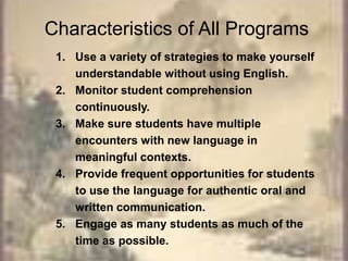 Characteristics of All ProgramsUse a variety of strategies to make yourself understandable without using English.Monitor student comprehension continuously. Make sure students have multiple encounters with new language in meaningful contexts.Provide frequent opportunities for students to use the language for authentic oral and written communication.Engage as many students as much of the time as possible.