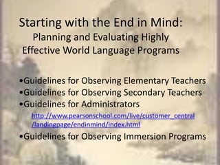 Starting with the End in Mind: Planning and Evaluating Highly Effective World Language Programs•Guidelines for Observing Elementary Teachers•Guidelines for Observing Secondary Teachers•Guidelines for Administrators•Guidelines for Observing Immersion Programshttp://www.pearsonschool.com/live/customer_central/landingpage/endinmind/index.html