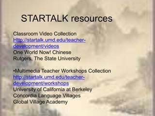 STARTALK resourcesClassroom Video CollectionHttp://startalk.umd.edu/teacher-development/videosOne World Now! ChineseRutgers, The State University•Multimedia Teacher Workshops Collectionhttp://startalk.umd.edu/teacher-development/workshopsUniversity of California at BerkeleyConcordia Language VillagesGlobal Village Academy
