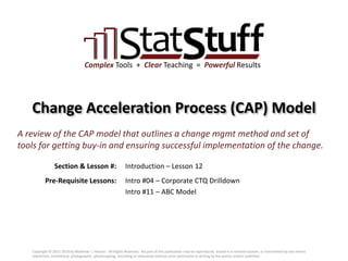 Section & Lesson #:
Pre-Requisite Lessons:
Complex Tools + Clear Teaching = Powerful Results
Change Acceleration Process (CAP) Model
Introduction – Lesson 12
A review of the CAP model that outlines a change mgmt method and set of
tools for getting buy-in and ensuring successful implementation of the change.
Intro #04 – Corporate CTQ Drilldown
Intro #11 – ABC Model
Copyright © 2011-2019 by Matthew J. Hansen. All Rights Reserved. No part of this publication may be reproduced, stored in a retrieval system, or transmitted by any means
(electronic, mechanical, photographic, photocopying, recording or otherwise) without prior permission in writing by the author and/or publisher.
 