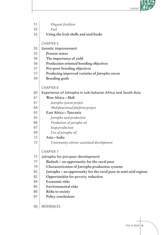 CONTENTS




51       Organic fertilizer
52       Fuel
52     Using the fruit shells and seed husks

     CHAPTER 5
55   Genetic improvement
55     Present status
56     The importance of yield
56     Production oriented breeding objectives
57     Pro-poor breeding objectives
57     Producing improved varieties of Jatropha curcas
59     Breeding goals

     CHAPTER 6
60   Experience of Jatropha in sub-Saharan Africa and South Asia
61     West Africa – Mali
61        Jatropha system project
64        Multifunctional platform project
65     East Africa – Tanzania
65        Jatropha seed production
66        Production of jatropha oil
67        Soap production
69        Use of jatropha oil
72     Asia – India
72        Community scheme wasteland development

     CHAPTER 7
77   Jatropha for pro-poor development
77      Biofuels – an opportunity for the rural poor
79      Characterization of Jatropha production systems
82      Jatropha – an opportunity for the rural poor in semi-arid regions
82      Opportunities for poverty reduction
84      Economic risks
85      Environmental risks
86      Risks to society
87      Policy conclusions

90   REFERENCES




                                                          Vol. 8–2010 ix
 