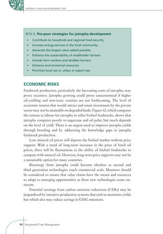 JATROPHA: A SMALLHOLDER BIOENERGY CROP




    BOX 6. Pro-poor strategies for jatropha development




                                  vs. urban or export use.



  ECONOMIC RISKS
  Feedstock production, particularly the harvesting costs of jatropha, may
  prove excessive. Jatropha growing could prove uneconomical if higher
  oil-yielding and non-toxic varieties are not forthcoming. The level of
  economic returns that would attract and retain investment by the private
  sector may not be attainable on degraded lands. Figure 12, which compares
  the returns to labour for jatropha to other biofuel feedstocks, shows that
  jatropha compares poorly to sugarcane and oil palm, but much depends
  on the level of yield. There is an urgent need to improve jatropha yields
  through breeding and by addressing the knowledge gaps in jatropha
  feedstock production.
      Low mineral oil prices will depress the biofuel market without price
  support. With a trend of long-term increases in the price of fossil oil
  prices, there will be ﬂuctuations in the ability of biofuel feedstocks to
  compete with mineral oil. However, long-term price supports may not be
  a sustainable option for many countries.
      Bioenergy from jatropha could become obsolete as second and
  third generation technologies reach commercial scale. Measures should
  be considered to ensure that value chains have the means and resources
  to adapt to emerging opportunities as these new technologies come on-
  stream.
      Potential earnings from carbon emission reductions (CERs) may be
  jeopardized by intensive production systems that seek to maximize yields
  but which also may reduce savings in GHG emissions.




84 Integrated Crop Management
 
