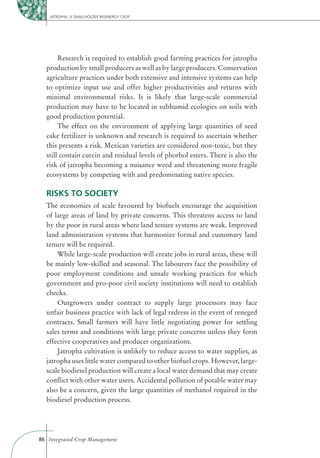 JATROPHA: A SMALLHOLDER BIOENERGY CROP




       Research is required to establish good farming practices for jatropha
  production by small producers as well as by large producers. Conservation
  agriculture practices under both extensive and intensive systems can help
  to optimize input use and offer higher productivities and returns with
  minimal environmental risks. It is likely that large-scale commercial
  production may have to be located in subhumid ecologies on soils with
  good production potential.
       The effect on the environment of applying large quantities of seed
  cake fertilizer is unknown and research is required to ascertain whether
  this presents a risk. Mexican varieties are considered non-toxic, but they
  still contain curcin and residual levels of phorbol esters. There is also the
  risk of jatropha becoming a nuisance weed and threatening more fragile
  ecosystems by competing with and predominating native species.

  RISKS TO SOCIETY
  The economies of scale favoured by biofuels encourage the acquisition
  of large areas of land by private concerns. This threatens access to land
  by the poor in rural areas where land tenure systems are weak. Improved
  land administration systems that harmonize formal and customary land
  tenure will be required.
      While large-scale production will create jobs in rural areas, these will
  be mainly low-skilled and seasonal. The labourers face the possibility of
  poor employment conditions and unsafe working practices for which
  government and pro-poor civil society institutions will need to establish
  checks.
      Outgrowers under contract to supply large processors may face
  unfair business practice with lack of legal redress in the event of reneged
  contracts. Small farmers will have little negotiating power for settling
  sales terms and conditions with large private concerns unless they form
  effective cooperatives and producer organizations.
      Jatropha cultivation is unlikely to reduce access to water supplies, as
  jatropha uses little water compared to other biofuel crops. However, large-
  scale biodiesel production will create a local water demand that may create
  conﬂict with other water users. Accidental pollution of potable water may
  also be a concern, given the large quantities of methanol required in the
  biodiesel production process.




86 Integrated Crop Management
 