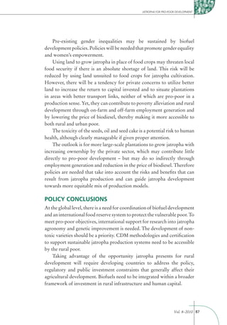 JATROPHA FOR PRO-POOR DEVELOPMENT




    Pre-existing gender inequalities may be sustained by biofuel
development policies. Policies will be needed that promote gender equality
and women’s empowerment.
    Using land to grow jatropha in place of food crops may threaten local
food security if there is an absolute shortage of land. This risk will be
reduced by using land unsuited to food crops for jatropha cultivation.
However, there will be a tendency for private concerns to utilize better
land to increase the return to capital invested and to situate plantations
in areas with better transport links, neither of which are pro-poor in a
production sense. Yet, they can contribute to poverty alleviation and rural
development through on-farm and off-farm employment generation and
by lowering the price of biodiesel, thereby making it more accessible to
both rural and urban poor.
    The toxicity of the seeds, oil and seed cake is a potential risk to human
health, although clearly manageable if given proper attention.
    The outlook is for more large-scale plantations to grow jatropha with
increasing ownership by the private sector, which may contribute little
directly to pro-poor development – but may do so indirectly through
employment generation and reduction in the price of biodiesel. Therefore
policies are needed that take into account the risks and beneﬁts that can
result from jatropha production and can guide jatropha development
towards more equitable mix of production models.

POLICY CONCLUSIONS
At the global level, there is a need for coordination of biofuel development
and an international food reserve system to protect the vulnerable poor. To
meet pro-poor objectives, international support for research into jatropha
agronomy and genetic improvement is needed. The development of non-
toxic varieties should be a priority. CDM methodologies and certiﬁcation
to support sustainable jatropha production systems need to be accessible
by the rural poor.
    Taking advantage of the opportunity jatropha presents for rural
development will require developing countries to address the policy,
regulatory and public investment constraints that generally affect their
agricultural development. Biofuels need to be integrated within a broader
framework of investment in rural infrastructure and human capital.




                                                                      Vol. 8–2010 87
 