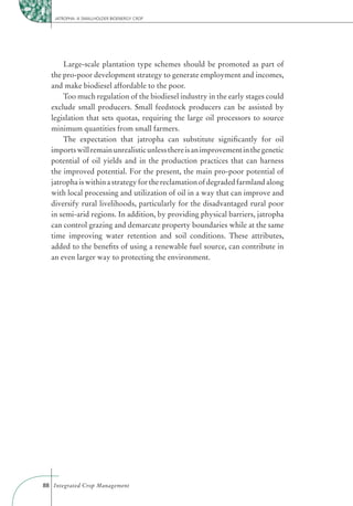 JATROPHA: A SMALLHOLDER BIOENERGY CROP




      Large-scale plantation type schemes should be promoted as part of
  the pro-poor development strategy to generate employment and incomes,
  and make biodiesel affordable to the poor.
      Too much regulation of the biodiesel industry in the early stages could
  exclude small producers. Small feedstock producers can be assisted by
  legislation that sets quotas, requiring the large oil processors to source
  minimum quantities from small farmers.
      The expectation that jatropha can substitute signiﬁcantly for oil
  imports will remain unrealistic unless there is an improvement in the genetic
  potential of oil yields and in the production practices that can harness
  the improved potential. For the present, the main pro-poor potential of
  jatropha is within a strategy for the reclamation of degraded farmland along
  with local processing and utilization of oil in a way that can improve and
  diversify rural livelihoods, particularly for the disadvantaged rural poor
  in semi-arid regions. In addition, by providing physical barriers, jatropha
  can control grazing and demarcate property boundaries while at the same
  time improving water retention and soil conditions. These attributes,
  added to the beneﬁts of using a renewable fuel source, can contribute in
  an even larger way to protecting the environment.




88 Integrated Crop Management
 
