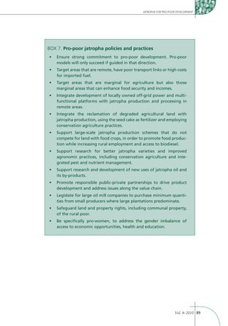 JATROPHA FOR PRO-POOR DEVELOPMENT




BOX 7. Pro-poor jatropha policies and practices

    models will only succeed if guided in that direction.


    for imported fuel.


    marginal areas that can enhance food security and incomes.
                                                                  -
    functional platforms with jatropha production and processing in
    remote areas.


    jatropha production, using the seed cake as fertilizer and employing
    conservation agriculture practices.


    compete for land with food crops, in order to promote food produc-
    tion while increasing rural employment and access to biodiesel.


    agronomic practices, including conservation agriculture and inte-
    grated pest and nutrient management.


    its by-products.


    development and address issues along the value chain.
                                                                            -
    ties from small producers where large plantations predominate.


    of the rural poor.


    access to economic opportunities, health and education.




                                                                     Vol. 8–2010 89
 