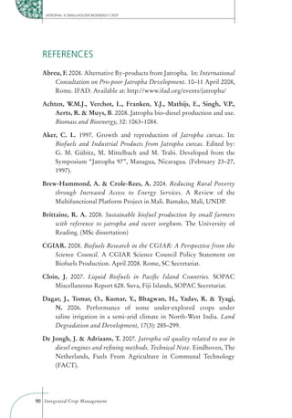 JATROPHA: A SMALLHOLDER BIOENERGY CROP




  REFERENCES
  Abreu, F. 2008. Alternative By-products from Jatropha. In: International
      Consultation on Pro-poor Jatropha Development. 10–11 April 2008,
      Rome. IFAD. Available at: http://www.ifad.org/events/jatropha/

  Achten, W.M.J., Verchot, L., Franken, Y.J., Mathijs, E., Singh, V.P.,
      Aerts, R. & Muys, B. 2008. Jatropha bio-diesel production and use.
      Biomass and Bioenergy, 32: 1063–1084.

  Aker, C. L. 1997. Growth and reproduction of Jatropha curcas. In:
      Biofuels and Industrial Products from Jatropha curcas. Edited by:
      G. M. Gübitz, M. Mittelbach and M. Trabi. Developed from the
      Symposium “Jatropha 97”, Managua, Nicaragua. (February 23–27,
      1997).

  Brew-Hammond, A. & Crole-Rees, A. 2004. Reducing Rural Poverty
      through Increased Access to Energy Services. A Review of the
      Multifunctional Platform Project in Mali. Bamako, Mali, UNDP.

  Brittaine, R. A. 2008. Sustainable biofuel production by small farmers
       with reference to jatropha and sweet sorghum. The University of
       Reading. (MSc dissertation)

  CGIAR. 2008. Biofuels Research in the CGIAR: A Perspective from the
     Science Council. A CGIAR Science Council Policy Statement on
     Biofuels Production. April 2008. Rome, SC Secretariat.

  Cloin, J. 2007. Liquid Biofuels in Paciﬁc Island Countries. SOPAC
      Miscellaneous Report 628. Suva, Fiji Islands, SOPAC Secretariat.

  Dagar, J., Tomar, O., Kumar, Y., Bhagwan, H., Yadav, R. & Tyagi,
     N. 2006. Performance of some under-explored crops under
     saline irrigation in a semi-arid climate in North-West India. Land
     Degradation and Development, 17(3): 285–299.

  De Jongh, J. & Adriaans, T. 2007. Jatropha oil quality related to use in
      diesel engines and reﬁning methods. Technical Note. Eindhoven, The
      Netherlands, Fuels From Agriculture in Communal Technology
      (FACT).




90 Integrated Crop Management
 