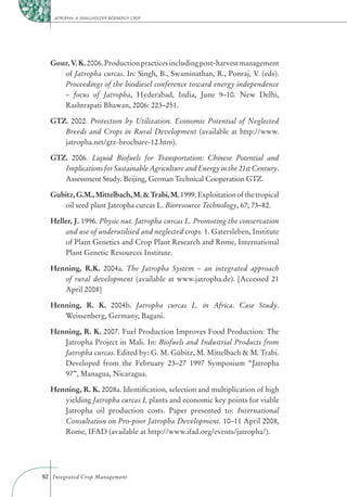 JATROPHA: A SMALLHOLDER BIOENERGY CROP




  Gour, V. K. 2006. Production practices including post-harvest management
     of Jatropha curcas. In: Singh, B., Swaminathan, R., Ponraj, V. (eds).
     Proceedings of the biodiesel conference toward energy independence
     – focus of Jatropha, Hyderabad, India, June 9–10. New Delhi,
     Rashtrapati Bhawan, 2006: 223–251.

  GTZ. 2002. Protection by Utilization. Economic Potential of Neglected
     Breeds and Crops in Rural Development (available at http://www.
     jatropha.net/gtz-brochure-12.htm).

  GTZ. 2006. Liquid Biofuels for Transportation: Chinese Potential and
     Implications for Sustainable Agriculture and Energy in the 21st Century.
     Assessment Study. Beijing, German Technical Cooperation GTZ.

  Gubitz, G.M., Mittelbach, M. & Trabi, M. 1999. Exploitation of the tropical
     oil seed plant Jatropha curcas L. Bioresource Technology, 67; 73–82.

  Heller, J. 1996. Physic nut. Jatropha curcas L. Promoting the conservation
      and use of underutilised and neglected crops. 1. Gatersleben, Institute
      of Plant Genetics and Crop Plant Research and Rome, International
      Plant Genetic Resources Institute.

  Henning, R.K. 2004a. The Jatropha System – an integrated approach
     of rural development (available at www.jatropha.de). [Accessed 21
     April 2008]

  Henning, R. K. 2004b. Jatropha curcas L. in Africa. Case Study.
     Weissenberg, Germany, Bagani.

  Henning, R. K. 2007. Fuel Production Improves Food Production: The
     Jatropha Project in Mali. In: Biofuels and Industrial Products from
     Jatropha curcas. Edited by: G. M. Gübitz, M. Mittelbach & M. Trabi.
     Developed from the February 23–27 1997 Symposium “Jatropha
     97”, Managua, Nicaragua.

  Henning, R. K. 2008a. Identiﬁcation, selection and multiplication of high
     yielding Jatropha curcas L plants and economic key points for viable
     Jatropha oil production costs. Paper presented to: International
     Consultation on Pro-poor Jatropha Development. 10–11 April 2008,
     Rome, IFAD (available at http://www.ifad.org/events/jatropha/).




92 Integrated Crop Management
 
