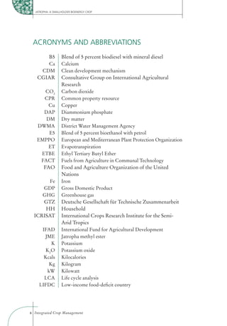 JATROPHA: A SMALLHOLDER BIOENERGY CROP




 ACRONYMS AND ABBREVIATIONS
      B5           Blend of 5 percent biodiesel with mineral diesel
      Ca           Calcium
    CDM            Clean development mechanism
   CGIAR           Consultative Group on International Agricultural
                   Research
      CO2          Carbon dioxide
     CPR           Common property resource
       Cu          Copper
     DAP           Diammonium phosphate
      DM           Dry matter
   DWMA            District Water Management Agency
       E5          Blend of 5 percent bioethanol with petrol
   EMPPO           European and Mediterranean Plant Protection Organization
       ET          Evapotranspiration
    ETBE           Ethyl Tertiary Butyl Ether
    FACT           Fuels from Agriculture in Communal Technology
     FAO           Food and Agriculture Organization of the United
                   Nations
        Fe         Iron
     GDP           Gross Domestic Product
     GHG           Greenhouse gas
     GTZ           Deutsche Gesellschaft für Technische Zusammenarbeit
      HH           Household
  ICRISAT          International Crops Research Institute for the Semi-
                   Arid Tropics
     IFAD          International Fund for Agricultural Development
      JME          Jatropha methyl ester
         K         Potassium
      K 2O         Potassium oxide
      Kcals        Kilocalories
        Kg         Kilogram
       kW          Kilowatt
      LCA          Life cycle analysis
    LIFDC          Low-income food-deﬁcit country




x Integrated Crop Management
 