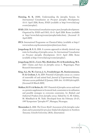 REFERENCES




Henning, R. K. 2008b. Understanding the Jatropha System. In:
   International Consultation on Pro-poor Jatropha Development.
   10–11 April 2008, Rome, IFAD (available at http://www.ifad.org/
   events/jatropha/).

IFAD. 2008. International consultation on pro-poor Jatropha development.
   Organized by IFAD and FAO, 10–11 April 2008. Rome (available
   at http://www.ifad.org/events/jatropha/index.htm). [Accessed 21
   April 2009]

IPCS. International Programme on Chemical Safety (available at http://
    www.inchem.org/documents/pims/plant/jcurc.htm).

Jongschaap, R. E. E. 2008. A systems approach to identify desired crop
    traits for breeding of Jatropha curcas. In: International Consultation
    on Pro-poor Jatropha Development. 10–11 April 2008, Rome
    (available at http://www.ifad.org/events/jatropha/).

Jongschaap, R.E.E., Corré, W.J., Bindraban, P.S. & Brandenburg, W.A.
    2007. Claims and Facts on Jatropha curcas L. Wageningen, Plant
    Research International.

King, A.J., He, W., Cuevas, J. A., Freudenberger, M., Ramiaramanana,
    D. & Graham, I. A. 2009. Potential of Jatropha curcas as a source
    of renewable oil and animal feed. Journal of Experimental Botany.
    Advance access published 22 January 2009. doi. 10.1093/jxb/erp025.
    [Accessed 24 March 2009]

Makkar, H. P. S. & Becker, K. 1997. Potential of Jatropha curcas seed meal
   as a protein supplement to livestock feed, constraints to its utilisation
   and possible strategies to overcome constraints. In: Biofuels and
   Industrial Products from Jatropha curcas. Edited by: G. M. Gübitz,
   M. Mittelbach & M. Trabi. Developed from the February 23–27,
   1997 Symposium “Jatropha 97”, Managua, Nicaragua.

Messemaker, L. 2008. The Green Myth? Assessment of the Jatropha value
    chain and its potential for pro-poor biofuel development in Northern
    Tanzania. Utrecht University. (M.Sc. dissertation)




                                                                 Vol. 8–2010 93
 