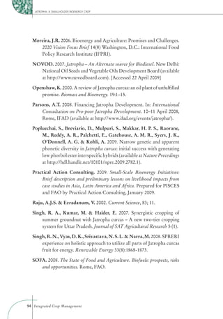 JATROPHA: A SMALLHOLDER BIOENERGY CROP




  Moreira, J.R. 2006. Bioenergy and Agriculture: Promises and Challenges.
     2020 Vision Focus Brief 14(8) Washington, D.C.: International Food
     Policy Research Institute (IFPRI).

  NOVOD. 2007. Jatropha – An Alternate source for Biodiesel. New Delhi:
    National Oil Seeds and Vegetable Oils Development Board (available
    at http://www.novodboard.com). [Accessed 22 April 2009]

  Openshaw, K. 2000. A review of Jatropha curcas: an oil plant of unfulﬁlled
     promise. Biomass and Bioenergy. 19:1–15.

  Parsons, A.T. 2008. Financing Jatropha Development. In: International
      Consultation on Pro-poor Jatropha Development. 10–11 April 2008,
      Rome, IFAD (available at http://www.ifad.org/events/jatropha/).

  Popluechai, S., Breviario, D., Mulpuri, S., Makkar, H. P. S., Raorane,
      M., Reddy, A. R., Palchetti, E., Gatehouse, A. M. R., Syers, J. K.,
      O’Donnell, A. G. & Kohli, A. 2009. Narrow genetic and apparent
      phonetic diversity in Jatropha curcas: initial success with generating
      low phorbol ester interspeciﬁc hybrids (available at Nature Precedings
      at http://hdl.handle.net/10101/npre.2009.2782.1).

  Practical Action Consulting. 2009. Small-Scale Bioenergy Initiatives:
      Brief description and preliminary lessons on livelihood impacts from
      case studies in Asia, Latin America and Africa. Prepared for PISCES
      and FAO by Practical Action Consulting, January 2009.

  Raju, A.J.S. & Ezradanum, V. 2002. Current Science, 83; 11.

  Singh, R. A., Kumar, M. & Haider, E. 2007. Synergistic cropping of
      summer groundnut with Jatropha curcas – A new two-tier cropping
      system for Uttar Pradesh. Journal of SAT Agricultural Research 5 (1).

  Singh, R. N., Vyas, D. K., Srivastava, N. S. L. & Narra, M. 2008. SPRERI
      experience on holistic approach to utilize all parts of Jatropha curcas
      fruit for energy. Renewable Energy 33(8):1868-1873.

  SOFA. 2008. The State of Food and Agriculture. Biofuels: prospects, risks
     and opportunities. Rome, FAO.




94 Integrated Crop Management
 