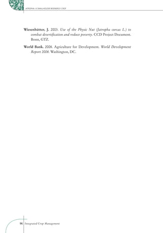 JATROPHA: A SMALLHOLDER BIOENERGY CROP




  Wiesenhütter, J. 2003. Use of the Physic Nut (Jatropha curcas L.) to
      combat desertiﬁcation and reduce poverty. CCD Project Document.
      Bonn, GTZ.

  World Bank. 2008. Agriculture for Development. World Development
      Report 2008. Washington, DC.




96 Integrated Crop Management
 
