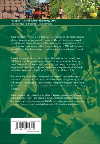 Jatropha: A Smallholder Bioenergy Crop
The Potential for Pro-Poor Development




This publication presents a compilation of information on key practical issues
affecting jatropha for pro-poor development. The information, presented by
specialists from around the world at the International Consultation on Pro-
Poor Jatropha Development held in Rome, Italy in April 2008, is based on the
knowledge available from research reports and ongoing unpublished research
material.

This document provides a brief overview of biofuels, their growth drivers
and their potential impacts on poor societies. It also summarizes the most
recent data on the cultivation, seed harvesting, processing, uses and genetic
improvement of jatropha, and gives an overview of experiences with jatropha
production from case studies in sub-Saharan Africa and South Asia.

The information is provided to increase knowledge of jatropha throughout
subtropical and tropical areas. It will also contribute to strengthening policies
and strategies that recognize the potential of jatropha with regard to pro-poor
development, sustainable rural income and improved livelihoods in developing
countries.

This publication will interest a wide range of readers including government
and institutional policy- and decision-makers, international and multilateral
development organizations, donors, NGOs, the private sector and foundations
as well as researchers, advisors, teachers and professionals in agriculture.




 ISBN 978-92-5-106438-2       ISSN 1020-4555




     9   789251 064382
                          I1219E/1/10.09/1200
 