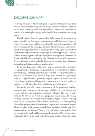 JATROPHA: A SMALLHOLDER BIOENERGY CROP




  EXECUTIVE SUMMARY
  Declining reserves of fossil fuels plus recognition that growing carbon
  dioxide emissions are driving climate change have focused world attention
  on the need to reduce fossil fuel dependence. In turn, this has increased
  interest in promoting bioenergy, including biofuels, as a renewable energy
  source.
      Liquid biofuels have the potential to help power the transportation
  sector. Considering that transportation is responsible for some 30 percent
  of current energy usage and that biofuels can be used in transportation with
  only few changes to the existing distribution infrastructure, biofuels become
  an extremely important form of bioenergy. Producing liquid biofuels from
  food crops using conventional technology is also being pursued as a means
  of farm income support and for driving rural development. However, the
  debate around biofuels is creating a lot of uncertainty and will continue to
  do so until it can be shown that biofuels can be low-cost, low-carbon and
  sustainable, and do not endanger food security.
      Given the sheer size of the energy market compared to the market
  for agricultural commodities, the potential for biofuels alone to address
  climate change and energy security is quite limited. However, the increased
  demand for biofuels does create a huge new market for agricultural
  products. Liquid biofuels generally require large-scale production and
  processing to be viable, although this is less true where the end product is
  straight vegetable oil rather than either bioethanol or biodiesel.
      Interest in Jatropha curcas as a source of oil for producing biodiesel
  has arisen as a consequence of its perceived ability to grow in semi-arid
  regions with low nutrient requirements and little care. The seed typically
  contains 35 percent oil which has properties highly suited to making
  biodiesel. Unlike other major biofuel crops, jatropha is not a food crop
  since the oil is non-edible and is, in fact, poisonous. It is a low growing
  oil-seed-bearing tree that is common in tropical and subtropical regions
  where the plant is often used in traditional medicine and the seed oil is
  sometimes used for lighting. The tree is occasionally grown as a live fence
  for excluding livestock and for property demarcation. The rooting nature
  of jatropha allows it to reach water from deep in the soil and to extract




xii Integrated Crop Management
 