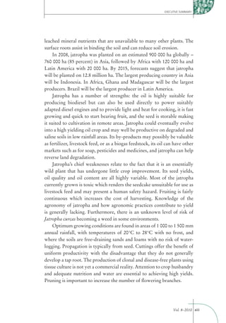 EXECUTIVE SUMMARY




leached mineral nutrients that are unavailable to many other plants. The
surface roots assist in binding the soil and can reduce soil erosion.
     In 2008, jatropha was planted on an estimated 900 000 ha globally –
760 000 ha (85 percent) in Asia, followed by Africa with 120 000 ha and
Latin America with 20 000 ha. By 2015, forecasts suggest that jatropha
will be planted on 12.8 million ha. The largest producing country in Asia
will be Indonesia. In Africa, Ghana and Madagascar will be the largest
producers. Brazil will be the largest producer in Latin America.
     Jatropha has a number of strengths: the oil is highly suitable for
producing biodiesel but can also be used directly to power suitably
adapted diesel engines and to provide light and heat for cooking, it is fast
growing and quick to start bearing fruit, and the seed is storable making
it suited to cultivation in remote areas. Jatropha could eventually evolve
into a high yielding oil crop and may well be productive on degraded and
saline soils in low rainfall areas. Its by-products may possibly be valuable
as fertilizer, livestock feed, or as a biogas feedstock, its oil can have other
markets such as for soap, pesticides and medicines, and jatropha can help
reverse land degradation.
     Jatropha’s chief weaknesses relate to the fact that it is an essentially
wild plant that has undergone little crop improvement. Its seed yields,
oil quality and oil content are all highly variable. Most of the jatropha
currently grown is toxic which renders the seedcake unsuitable for use as
livestock feed and may present a human safety hazard. Fruiting is fairly
continuous which increases the cost of harvesting. Knowledge of the
agronomy of jatropha and how agronomic practices contribute to yield
is generally lacking. Furthermore, there is an unknown level of risk of
Jatropha curcas becoming a weed in some environments.
     Optimum growing conditions are found in areas of 1 000 to 1 500 mm
annual rainfall, with temperatures of 20°C to 28°C with no frost, and
where the soils are free-draining sands and loams with no risk of water-
logging. Propagation is typically from seed. Cuttings offer the beneﬁt of
uniform productivity with the disadvantage that they do not generally
develop a tap root. The production of clonal and disease-free plants using
tissue culture is not yet a commercial reality. Attention to crop husbandry
and adequate nutrition and water are essential to achieving high yields.
Pruning is important to increase the number of ﬂowering branches.




                                                                    Vol. 8–2010 xiii
 