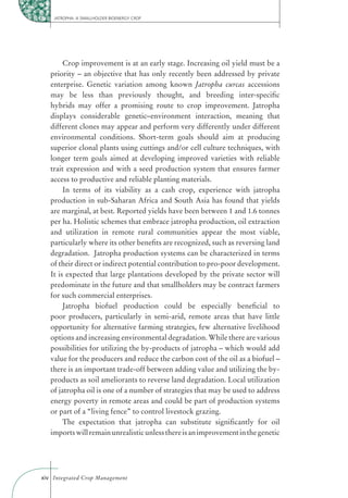 JATROPHA: A SMALLHOLDER BIOENERGY CROP




        Crop improvement is at an early stage. Increasing oil yield must be a
   priority – an objective that has only recently been addressed by private
   enterprise. Genetic variation among known Jatropha curcas accessions
   may be less than previously thought, and breeding inter-speciﬁc
   hybrids may offer a promising route to crop improvement. Jatropha
   displays considerable genetic–environment interaction, meaning that
   different clones may appear and perform very differently under different
   environmental conditions. Short-term goals should aim at producing
   superior clonal plants using cuttings and/or cell culture techniques, with
   longer term goals aimed at developing improved varieties with reliable
   trait expression and with a seed production system that ensures farmer
   access to productive and reliable planting materials.
        In terms of its viability as a cash crop, experience with jatropha
   production in sub-Saharan Africa and South Asia has found that yields
   are marginal, at best. Reported yields have been between 1 and 1.6 tonnes
   per ha. Holistic schemes that embrace jatropha production, oil extraction
   and utilization in remote rural communities appear the most viable,
   particularly where its other beneﬁts are recognized, such as reversing land
   degradation. Jatropha production systems can be characterized in terms
   of their direct or indirect potential contribution to pro-poor development.
   It is expected that large plantations developed by the private sector will
   predominate in the future and that smallholders may be contract farmers
   for such commercial enterprises.
        Jatropha biofuel production could be especially beneﬁcial to
   poor producers, particularly in semi-arid, remote areas that have little
   opportunity for alternative farming strategies, few alternative livelihood
   options and increasing environmental degradation. While there are various
   possibilities for utilizing the by-products of jatropha – which would add
   value for the producers and reduce the carbon cost of the oil as a biofuel –
   there is an important trade-off between adding value and utilizing the by-
   products as soil ameliorants to reverse land degradation. Local utilization
   of jatropha oil is one of a number of strategies that may be used to address
   energy poverty in remote areas and could be part of production systems
   or part of a “living fence” to control livestock grazing.
        The expectation that jatropha can substitute signiﬁcantly for oil
   imports will remain unrealistic unless there is an improvement in the genetic




xiv Integrated Crop Management
 