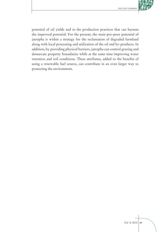 EXECUTIVE SUMMARY




potential of oil yields and in the production practices that can harness
the improved potential. For the present, the main pro-poor potential of
jatropha is within a strategy for the reclamation of degraded farmland
along with local processing and utilization of the oil and by-products. In
addition, by providing physical barriers, jatropha can control grazing and
demarcate property boundaries while at the same time improving water
retention and soil conditions. These attributes, added to the beneﬁts of
using a renewable fuel source, can contribute in an even larger way to
protecting the environment.




                                                                Vol. 8–2010 xv
 
