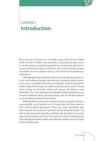 CHAPTER 1
 Introduction




Since the surge of interest in renewable-energy alternatives to liquid
fossil fuels hit in 2004/5, the possibility of growing Jatropha curcas
L. for the purpose of producing biofuel has attracted the attention of
investors and policy-makers worldwide. The seeds of jatropha contain
non-edible oil with properties that are well suited for the production
of biodiesel.
     Although optimum ecological conditions for jatropha production are
in the warm subhumid tropics and subtropics, jatropha’s ability to grow
in dry areas on degraded soils that are marginally suited for agriculture
makes it especially attractive. In addition, jatropha can be used as a living
fence to keep out livestock, control soil erosion and improve water
inﬁltration. The waste products from jatropha biodiesel production can
be used as fertilizer and for producing biogas, and the jatropha seedcake
can potentially be used for livestock feed.
     Although there have been increasing investments and policy decisions
concerning the use of jatropha as an oil crop, they have been based on
little evidence-based information. There are many knowledge gaps
concerning the best production practices and the potential beneﬁts and
risks to the environment. Equally troubling is that the plant is in an early
stage of domestication with very few improved varieties. Identifying the
true potential of jatropha requires separating the evidence from the hyped
claims and half-truths.




                                                                  Vol. 8–2010 1
 