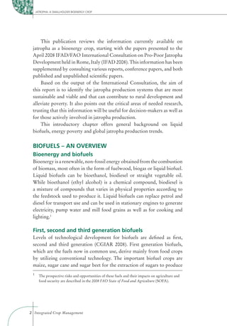 JATROPHA: A SMALLHOLDER BIOENERGY CROP




     This publication reviews the information currently available on
 jatropha as a bioenergy crop, starting with the papers presented to the
 April 2008 IFAD/FAO International Consultation on Pro-Poor Jatropha
 Development held in Rome, Italy (IFAD 2008). This information has been
 supplemented by consulting various reports, conference papers, and both
 published and unpublished scientiﬁc papers.
     Based on the output of the International Consultation, the aim of
 this report is to identify the jatropha production systems that are most
 sustainable and viable and that can contribute to rural development and
 alleviate poverty. It also points out the critical areas of needed research,
 trusting that this information will be useful for decision-makers as well as
 for those actively involved in jatropha production.
     This introductory chapter offers general background on liquid
 biofuels, energy poverty and global jatropha production trends.


 BIOFUELS – AN OVERVIEW
 Bioenergy and biofuels
 Bioenergy is a renewable, non-fossil energy obtained from the combustion
 of biomass, most often in the form of fuelwood, biogas or liquid biofuel.
 Liquid biofuels can be bioethanol, biodiesel or straight vegetable oil.
 While bioethanol (ethyl alcohol) is a chemical compound, biodiesel is
 a mixture of compounds that varies in physical properties according to
 the feedstock used to produce it. Liquid biofuels can replace petrol and
 diesel for transport use and can be used in stationary engines to generate
 electricity, pump water and mill food grains as well as for cooking and
 lighting.1

 First, second and third generation biofuels
 Levels of technological development for biofuels are deﬁned as ﬁrst,
 second and third generation (CGIAR 2008). First generation biofuels,
 which are the fuels now in common use, derive mainly from food crops
 by utilizing conventional technology. The important biofuel crops are
 maize, sugar cane and sugar beet for the extraction of sugars to produce
 1
       The prospective risks and opportunities of these fuels and their impacts on agriculture and
       food security are described in the 2008 FAO State of Food and Agriculture (SOFA).




2 Integrated Crop Management
 