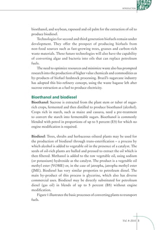 INTRODUCTION




bioethanol, and soybean, rapeseed and oil palm for the extraction of oil to
produce biodiesel.
    Technologies for second and third generation biofuels remain under
development. They offer the prospect of producing biofuels from
non-food sources such as fast-growing trees, grasses and carbon-rich
waste materials. These future technologies will also have the capability
of converting algae and bacteria into oils that can replace petroleum
fuels.
    The need to optimize resources and minimize waste also has prompted
research into the production of higher value chemicals and commodities as
by-products of biofuel feedstock processing. Brazil’s sugarcane industry
has adopted this bio-reﬁnery concept, using the waste bagasse left after
sucrose extraction as a fuel to produce electricity.

Bioethanol and biodiesel
Bioethanol: Sucrose is extracted from the plant stem or tuber of sugar-
rich crops, fermented and then distilled to produce bioethanol (alcohol).
Crops rich in starch, such as maize and cassava, need a pre-treatment
to convert the starch into fermentable sugars. Bioethanol is commonly
blended with petrol in proportions of up to 5 percent (E5) for which no
engine modiﬁcation is required.

Biodiesel: Trees, shrubs and herbaceous oilseed plants may be used for
the production of biodiesel through trans-esteriﬁcation – a process by
which alcohol is added to vegetable oil in the presence of a catalyst. The
seeds of oil-rich plants are hulled and pressed to extract the oil which is
then ﬁltered. Methanol is added to the raw vegetable oil, using sodium
(or potassium) hydroxide as the catalyst. The product is a vegetable oil
methyl ester (VOME) or, in the case of jatropha, jatropha methyl ester
(JME). Biodiesel has very similar properties to petroleum diesel. The
main by-product of this process is glycerine, which also has diverse
commercial uses. Biodiesel may be directly substituted for petroleum
diesel (gas oil) in blends of up to 5 percent (B5) without engine
modiﬁcation.
    Figure 1 illustrates the basic processes of converting plants to transport
fuels.




                                                                   Vol. 8–2010 3
 