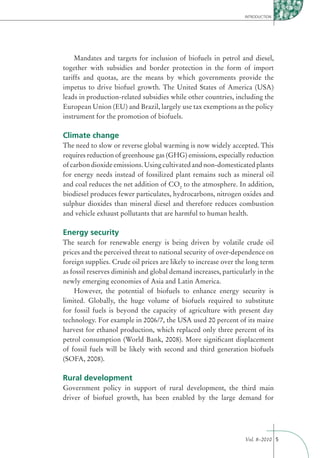 INTRODUCTION




     Mandates and targets for inclusion of biofuels in petrol and diesel,
together with subsidies and border protection in the form of import
tariffs and quotas, are the means by which governments provide the
impetus to drive biofuel growth. The United States of America (USA)
leads in production-related subsidies while other countries, including the
European Union (EU) and Brazil, largely use tax exemptions as the policy
instrument for the promotion of biofuels.

Climate change
The need to slow or reverse global warming is now widely accepted. This
requires reduction of greenhouse gas (GHG) emissions, especially reduction
of carbon dioxide emissions. Using cultivated and non-domesticated plants
for energy needs instead of fossilized plant remains such as mineral oil
and coal reduces the net addition of CO2 to the atmosphere. In addition,
biodiesel produces fewer particulates, hydrocarbons, nitrogen oxides and
sulphur dioxides than mineral diesel and therefore reduces combustion
and vehicle exhaust pollutants that are harmful to human health.

Energy security
The search for renewable energy is being driven by volatile crude oil
prices and the perceived threat to national security of over-dependence on
foreign supplies. Crude oil prices are likely to increase over the long term
as fossil reserves diminish and global demand increases, particularly in the
newly emerging economies of Asia and Latin America.
    However, the potential of biofuels to enhance energy security is
limited. Globally, the huge volume of biofuels required to substitute
for fossil fuels is beyond the capacity of agriculture with present day
technology. For example in 2006/7, the USA used 20 percent of its maize
harvest for ethanol production, which replaced only three percent of its
petrol consumption (World Bank, 2008). More signiﬁcant displacement
of fossil fuels will be likely with second and third generation biofuels
(SOFA, 2008).

Rural development
Government policy in support of rural development, the third main
driver of biofuel growth, has been enabled by the large demand for




                                                                 Vol. 8–2010 5
 