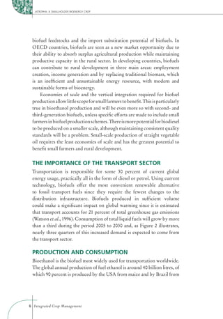 JATROPHA: A SMALLHOLDER BIOENERGY CROP




 biofuel feedstocks and the import substitution potential of biofuels. In
 OECD countries, biofuels are seen as a new market opportunity due to
 their ability to absorb surplus agricultural production while maintaining
 productive capacity in the rural sector. In developing countries, biofuels
 can contribute to rural development in three main areas: employment
 creation, income generation and by replacing traditional biomass, which
 is an inefﬁcient and unsustainable energy resource, with modern and
 sustainable forms of bioenergy.
      Economies of scale and the vertical integration required for biofuel
 production allow little scope for small farmers to beneﬁt. This is particularly
 true in bioethanol production and will be even more so with second- and
 third-generation biofuels, unless speciﬁc efforts are made to include small
 farmers in biofuel production schemes. There is more potential for biodiesel
 to be produced on a smaller scale, although maintaining consistent quality
 standards will be a problem. Small-scale production of straight vegetable
 oil requires the least economies of scale and has the greatest potential to
 beneﬁt small farmers and rural development.


 THE IMPORTANCE OF THE TRANSPORT SECTOR
 Transportation is responsible for some 30 percent of current global
 energy usage, practically all in the form of diesel or petrol. Using current
 technology, biofuels offer the most convenient renewable alternative
 to fossil transport fuels since they require the fewest changes to the
 distribution infrastructure. Biofuels produced in sufﬁcient volume
 could make a signiﬁcant impact on global warming since it is estimated
 that transport accounts for 21 percent of total greenhouse gas emissions
 (Watson et al., 1996). Consumption of total liquid fuels will grow by more
 than a third during the period 2005 to 2030 and, as Figure 2 illustrates,
 nearly three quarters of this increased demand is expected to come from
 the transport sector.

 PRODUCTION AND CONSUMPTION
 Bioethanol is the biofuel most widely used for transportation worldwide.
 The global annual production of fuel ethanol is around 40 billion litres, of
 which 90 percent is produced by the USA from maize and by Brazil from




6 Integrated Crop Management
 