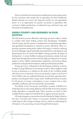 JATROPHA: A SMALLHOLDER BIOENERGY CROP




      However, biofuels may also present a signiﬁcant economic opportunity
  for the rural poor who mostly rely on agriculture for their livelihoods.
  Biofuel demand can reverse the long-term decline in real agricultural
  prices. It is an opportunity for greater investment in agriculture that
  can lead to higher productivity in industrial crops and food crops, and
  increased rural employment.

  ENERGY POVERTY AND BIOENERGY IN POOR
  SOCIETIES
  The link between poverty alleviation and energy provision makes it critical
  to consider both when looking toward rural development. Availability
  of local energy and farm power is fundamental to intensifying agriculture,
  and agricultural development is essential to poverty alleviation. There is a
  growing consensus among policy-makers that energy is central to reducing
  poverty and hunger, improving health, increasing literacy and education, and
  improving the lives of women and children. Energy pervades all aspects of
  development – it creates healthier cooking environments, extends work and
  study hours through the provision of electric light, provides power in remote
  regions to drive cellular communication equipment, and increases labour
  productivity and agricultural output by making mechanization possible.
       Energy poverty is widespread in the developing world but, as shown
  in Figure 4, large differences exist among countries. More emphasis could
  be put on bioenergy as a solution to the needs of the 1.6 billion people
  who lack access to electricity and on its potential to improve the lives of
  the 2.4 billion who use traditional biomass (wood fuels, agricultural by-
  products and dung) for their energy needs. Traditional biomass accounts
  for 90 percent of energy consumption in poor countries but is often
  unhealthy, inefﬁcient and environmentally unsustainable.
       Two-thirds of the low-income food-deﬁcit countries (LIFDCs) for
  which data exist are also energy deﬁcient, with 25 of the 47 poorest countries
  totally dependent on imported fuels. These countries use much of their
  available funds to import oil with little left to support economic growth.
       Oil-importing poor countries have been hit hardest by higher oil prices
  that have worsened their balance of payments. Biofuels development
  could improve their foreign exchange reserves, either by substituting for
  oil imports or by generating revenues through biofuel exports.




10 Integrated Crop Management
 