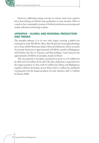 JATROPHA: A SMALLHOLDER BIOENERGY CROP




      However, addressing energy poverty in remote rural areas requires
  more than relying on biofuel crop production to raise incomes. There is
  a need to have sustainable systems of biofuel production, processing and
  simple utilization technology in place.


  JATROPHA – GLOBAL AND REGIONAL PRODUCTION
  AND TRENDS
  The jatropha industry is in its very early stages, covering a global area
  estimated at some 900 000 ha. More than 85 percent of jatropha plantings
  are in Asia, chieﬂy Myanmar, India, China and Indonesia. Africa accounts
  for around 12 percent or approximately 120 000 ha, mostly in Madagascar
  and Zambia, but also in Tanzania and Mozambique. Latin America has
  approximately 20 000 ha of jatropha, mostly in Brazil.
      The area planted to jatropha is projected to grow to 4.72 million ha
  by 2010 and 12.8 million ha by 2015. By then, Indonesia is expected to be
  the largest producer in Asia with 5.2 million ha, Ghana and Madagascar
  together will have the largest area in Africa with 1.1 million ha, and Brazil
  is projected to be the largest producer in Latin America with 1.3 million
  ha (Gexsi, 2008).




12 Integrated Crop Management
 