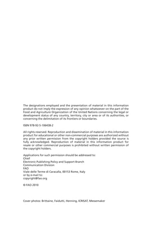 The designations employed and the presentation of material in this information
product do not imply the expression of any opinion whatsoever on the part of the
Food and Agriculture Organization of the United Nations concerning the legal or
development status of any country, territory, city or area or of its authorities, or
concerning the delimitation of its frontiers or boundaries.

ISBN 978-92-5-106438-2

All rights reserved. Reproduction and dissemination of material in this information
product for educational or other non-commercial purposes are authorized without
any prior written permission from the copyright holders provided the source is
fully acknowledged. Reproduction of material in this information product for
resale or other commercial purposes is prohibited without written permission of
the copyright holders.

Applications for such permission should be addressed to:
Chief
Electronic Publishing Policy and Support Branch
Communication Division
FAO
Viale delle Terme di Caracalla, 00153 Rome, Italy
or by e-mail to:
copyright@fao.org

© FAO 2010




Cover photos: Brittaine, Faidutti, Henning, ICRISAT, Messemaker
 