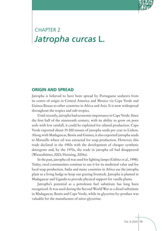 CHAPTER 2
 Jatropha curcas L.




ORIGIN AND SPREAD
Jatropha is believed to have been spread by Portuguese seafarers from
its centre of origin in Central America and Mexico via Cape Verde and
Guinea Bissau to other countries in Africa and Asia. It is now widespread
throughout the tropics and sub-tropics.
     Until recently, jatropha had economic importance in Cape Verde. Since
the ﬁrst half of the nineteenth century, with its ability to grow on poor
soils with low rainfall, it could be exploited for oilseed production. Cape
Verde exported about 35 000 tonnes of jatropha seeds per year to Lisbon.
Along with Madagascar, Benin and Guinea, it also exported jatropha seeds
to Marseille where oil was extracted for soap production. However, this
trade declined in the 1950s with the development of cheaper synthetic
detergents and, by the 1970s, the trade in jatropha oil had disappeared
(Wiesenhütter, 2003; Henning, 2004a).
     In the past, jatropha oil was used for lighting lamps (Gübitz et al., 1998).
Today, rural communities continue to use it for its medicinal value and for
local soap production. India and many countries in Africa use the jatropha
plant as a living hedge to keep out grazing livestock. Jatropha is planted in
Madagascar and Uganda to provide physical support for vanilla plants.
     Jatropha’s potential as a petroleum fuel substitute has long been
recognized. It was used during the Second World War as a diesel substitute
in Madagascar, Benin and Cape Verde, while its glycerine by-product was
valuable for the manufacture of nitro-glycerine.




                                                                      Vol. 8–2010 13
 