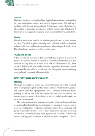 JATROPHA: A SMALLHOLDER BIOENERGY CROP




  Leaves
  The leaves also have a purgative effect. Applied to wounds and in decoction,
  they are used against malaria and to treat hypertension. The leaf sap is
  used externally to treat haemorrhoids. A hot water extract of the leaves is
  taken orally to accelerate secretion of milk in women after childbirth. A
  decoction is used against cough and as an antiseptic following childbirth.

  Seeds
  The oil-rich seeds and seed oil are used as a purgative and to expel internal
  parasites. The oil is applied internally and externally to induce abortion,
  and externally to treat rheumatic conditions and a variety of skin infections.
  The oil is also an ingredient in hair conditioners.

  Fruits and seeds
  A full account of the uses of the harvested fruit is given in Chapter 4.
  Besides the current interest in the use of the seed oil for biofuel, it is also
  used for making soap on a small scale and for illumination. In China,
  the oil is boiled with iron oxide and used to produce furniture varnish.
  Extracts of the seed oil have been found effective against a number of crop
  pests and snail vectors of schistosomiasis.


  TOXICITY AND INVASIVENESS
  Toxicity
  Although the seeds are considered the most toxic part of the plant, all
  parts of the jatropha plant contain toxins such as phorbol esters, curcins
  and trypsin inhibitors (Jongschaap, 2007). Varieties commonly found
  growing in Africa and Asia have seeds that are toxic to humans and
  animals, whereas some varieties found in Mexico and Central America are
  known to be non-toxic.
       The poisonous and anti-nutrient properties of the seeds are exploited
  in traditional medicine for de-worming and as a purgative. Just one to three
  seeds can produce toxic symptoms in humans, mainly those associated with
  gastro-intestinal irritation. There is acute abdominal pain and a burning
  sensation in the throat shortly after ingestion of the seeds, followed by
  nausea, vomiting and diarrhoea. Children are more susceptible. There is




20 Integrated Crop Management
 