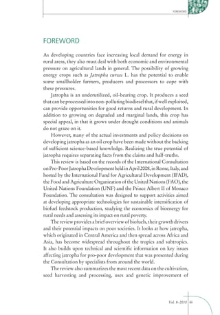FOREWORD




FOREWORD
As developing countries face increasing local demand for energy in
rural areas, they also must deal with both economic and environmental
pressure on agricultural lands in general. The possibility of growing
energy crops such as Jatropha curcas L. has the potential to enable
some smallholder farmers, producers and processors to cope with
these pressures.
    Jatropha is an underutilized, oil-bearing crop. It produces a seed
that can be processed into non-polluting biodiesel that, if well exploited,
can provide opportunities for good returns and rural development. In
addition to growing on degraded and marginal lands, this crop has
special appeal, in that it grows under drought conditions and animals
do not graze on it.
    However, many of the actual investments and policy decisions on
developing jatropha as an oil crop have been made without the backing
of sufﬁcient science-based knowledge. Realizing the true potential of
jatropha requires separating facts from the claims and half-truths.
    This review is based on the records of the International Consultation
on Pro-Poor Jatropha Development held in April 2008, in Rome, Italy, and
hosted by the International Fund for Agricultural Development (IFAD),
the Food and Agriculture Organization of the United Nations (FAO), the
United Nations Foundation (UNF) and the Prince Albert II of Monaco
Foundation. The consultation was designed to support activities aimed
at developing appropriate technologies for sustainable intensiﬁcation of
biofuel feedstock production, studying the economics of bioenergy for
rural needs and assessing its impact on rural poverty.
    The review provides a brief overview of biofuels, their growth drivers
and their potential impacts on poor societies. It looks at how jatropha,
which originated in Central America and then spread across Africa and
Asia, has become widespread throughout the tropics and subtropics.
It also builds upon technical and scientiﬁc information on key issues
affecting jatropha for pro-poor development that was presented during
the Consultation by specialists from around the world.
    The review also summarizes the most recent data on the cultivation,
seed harvesting and processing, uses and genetic improvement of




                                                                Vol. 8–2010 iii
 