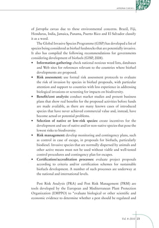 JATROPHA CURCAS L.




of Jatropha curcas due to these environmental concerns. Brazil, Fiji,
Honduras, India, Jamaica, Panama, Puerto Rico and El Salvador classify
it as a weed.
     The Global Invasive Species Programme (GISP) has developed a list of
species being considered as biofuel feedstocks that are potentially invasive.
It also has compiled the following recommendations for governments
considering development of biofuels (GISP, 2008).
     Information gathering: check national noxious weed lists, databases
     and Web sites for references relevant to the countries where biofuel
     developments are proposed.
     Risk assessment: use formal risk assessment protocols to evaluate
     the risk of invasion by species in biofuel proposals, with particular
     attention and support to countries with less experience in addressing
     biological invasions or screening for impacts on biodiversity.
     Beneﬁt/cost analysis: conduct market studies and present business
     plans that show real beneﬁts for the proposed activities before funds
     are made available, as there are many known cases of introduced
     species that have never achieved commercial value and, instead, have
     become actual or potential problems.
     Selection of native or low-risk species: create incentives for the
     development and use of native and/or non-native species that pose the
     lowest risks to biodiversity.
     Risk management: develop monitoring and contingency plans, such
     as control in case of escape, in proposals for biofuels, particularly
     biodiesel. Invasive species that are normally dispersed by animals and
     other active means must not be used without viable and well-tested
     control procedures and contingency plan for escapes.
     Certiﬁcation/accreditation processes: evaluate project proposals
     according to criteria and/or certiﬁcation schemes for sustainable
     biofuels development. A number of such processes are underway at
     the national and international levels.

    Pest Risk Analysis (PRA) and Pest Risk Management (PRM) are
tools developed by the European and Mediterranean Plant Protection
Organization (EMPPO) to “evaluate biological or other scientiﬁc and
economic evidence to determine whether a pest should be regulated and




                                                                   Vol. 8–2010 23
 