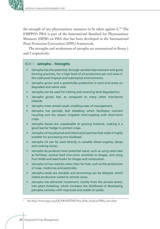 JATROPHA: A SMALLHOLDER BIOENERGY CROP




  the strength of any phytosanitary measures to be taken against it.”2 The
  EMPPO’s PRA is part of the International Standard for Phytosanitary
  Measures (ISPM) on PRA that has been developed in the International
  Plant Protection Convention (IPPC) framework.
      The strengths and weaknesses of jatropha are summarized in Boxes 1
  and 2 respectively.


      BOX 1. Jatropha – Strengths

            farming practices, for a high level of oil production per unit area in
            the subhumid tropical and subtropical environments.


            degraded and saline soils.



            oilseeds.



            recycling and dry season irrigated intercropping with short-term
            crops.


            good barrier hedge to protect crops.


            suitable for processing into biodiesel.


            and cooking stoves.


            as fertilizer, animal feed (non-toxic varieties) or biogas, and using
            fruit shells and seed husks for biogas and combustion.


            of soap, medicines and pesticides.


            makes production suited to remote areas.


            into plant breeding, which increases the likelihood of developing
            jatropha varieties with improved and stable oil yields.


  2
        See http://www.eppo.org/QUARANTINE/Pest_Risk_Analysis/PRA_intro.htm.




24 Integrated Crop Management
 