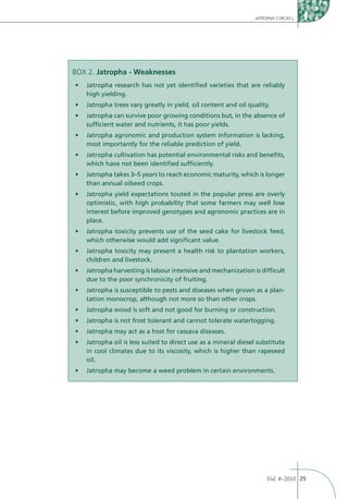 JATROPHA CURCAS L.




BOX 2. Jatropha - Weaknesses

   high yielding.



   sufﬁcient water and nutrients, it has poor yields.


   most importantly for the reliable prediction of yield.


   which have not been identiﬁed sufﬁciently.


   than annual oilseed crops.


   optimistic, with high probability that some farmers may well lose
   interest before improved genotypes and agronomic practices are in
   place.


   which otherwise would add signiﬁcant value.


   children and livestock.


   due to the poor synchronicity of fruiting.
                                                                        -
   tation monocrop, although not more so than other crops.




   in cool climates due to its viscosity, which is higher than rapeseed
   oil.




                                                                 Vol. 8–2010 25
 