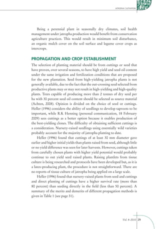 JATROPHA CULTIVATION




    Being a perennial plant in seasonally dry climates, soil health
management under jatropha production would beneﬁt from conservation
agriculture practices. This would result in minimum soil disturbance,
an organic mulch cover on the soil surface and legume cover crops as
intercrops.


PROPAGATION AND CROP ESTABLISHMENT
The selection of planting material should be from cuttings or seed that
have proven, over several seasons, to have high yield and seed oil content
under the same irrigation and fertilization conditions that are proposed
for the new plantation. Seed from high-yielding jatropha plants is not
generally available, due to the fact that the out-crossing seed selected from
productive plants may or may not result in high-yielding and high-quality
plants. Trees capable of producing more than 2 tonnes of dry seed per
ha with 30 percent seed oil content should be selected as source material
(Achten, 2008). Opinion is divided on the choice of seed or cuttings.
Heller (1996) considers the ability of seedlings to develop taproots to be
important, while R.K Henning (personal communication, 18 February
2009) sees cuttings as a better option because it enables production of
the best-yielding clones. The difﬁculty of obtaining sufﬁcient cuttings is
a consideration. Nursery-raised seedlings using essentially wild varieties
probably account for the majority of jatropha planting to date.
    Heller (1996) found that cuttings of at least 30 mm diameter gave
earlier and higher initial yields than plants raised from seed, although little
or no yield difference was seen for later harvests. However, cuttings taken
from carefully chosen plants with higher yield potential would probably
continue to out yield seed raised plants. Raising plantlets from tissue
culture is being researched and protocols have been developed but, as it is
a latex-producing plant, the procedure is not straightforward. There are
no reports of tissue culture of jatropha being applied on a large scale.
    Heller (1996) found that nursery-raised plants from seed and cuttings
and direct planting of cuttings have a higher survival rate (more than
80 percent) than seeding directly in the ﬁeld (less than 50 percent). A
summary of the merits and demerits of different propagation methods is
given in Table 1 (see page 31).




                                                                     Vol. 8–2010 29
 