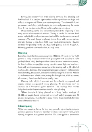 JATROPHA CULTIVATION




    Sowing into nursery beds with suitably prepared free-draining and
fertilized soil is a cheaper option that avoids expenditure on bags and
reduces transport and labour cost at transplanting. The downside is the
greater care needed to avoid damaging the roots and preventing the plants
from drying out during the lifting and transplanting operation.
    Direct seeding in the ﬁeld should take place at the beginning of the
rainy season when the rain is assured. Timing is crucial for success. Seed
stored and dried for at least one month should be used to overcome seed
dormancy. The seeds should be planted 4–6 cm deep, with two per station,
and later thinned to one. Since 1 300 seeds weigh approximately 1 kg, the
seed rate for planting one ha (at 2 500 plants per ha) is about 4 kg (R.K.
Henning, personal communication, 10 May 2009).

Planting
Jatropha is planted at densities ranging from 1 100 to 2 500 plants per ha. Yield
per tree is likely to increase with wider spacing but with a decline in yield
per ha (Achten, 2008). Spacing decisions should be based on the environment,
i.e. how it affects competition among trees for water, light and nutrients.
Semi-arid, low-input systems should use wider spacing such as 3.0 x 2.0, 3.0
x 2.5 or 3.0 x 3.0 metres. Alternate planting in succeeding rows will minimize
mutual shading. In addition, consideration should be given to access. At least
2.5 m between trees allows easier passage for fruit pickers, while a 5-metre
alley at every fourth row facilitates access by carts.
     Planting holes of 30–45 cm wide and deep should be prepared and
organic matter incorporated before planting. An insecticide may be
included as a precaution against termites. The seedlings may require
irrigation for the ﬁrst two to three months after planting.
     Where jatropha is being planted as a living hedge, cuttings of
60–120 cm length should be inserted between 5 and 25 cm apart and 20
cm into the ground. This should be done two to three months before the
onset of the rainy season.

Intercropping
While intercropping during the ﬁrst ﬁve years of a jatropha plantation is
common practice, there have been few studies on intercrop yields, plant
spacing or optimal management practices. The same applies to permanent




                                                                       Vol. 8–2010 33
 