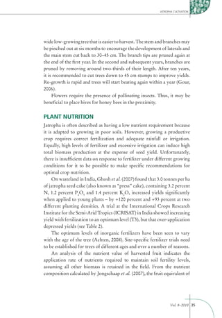 JATROPHA CULTIVATION




wide low-growing tree that is easier to harvest. The stem and branches may
be pinched out at six months to encourage the development of laterals and
the main stem cut back to 30–45 cm. The branch tips are pruned again at
the end of the ﬁrst year. In the second and subsequent years, branches are
pruned by removing around two-thirds of their length. After ten years,
it is recommended to cut trees down to 45 cm stumps to improve yields.
Re-growth is rapid and trees will start bearing again within a year (Gour,
2006).
     Flowers require the presence of pollinating insects. Thus, it may be
beneﬁcial to place hives for honey bees in the proximity.


PLANT NUTRITION
Jatropha is often described as having a low nutrient requirement because
it is adapted to growing in poor soils. However, growing a productive
crop requires correct fertilization and adequate rainfall or irrigation.
Equally, high levels of fertilizer and excessive irrigation can induce high
total biomass production at the expense of seed yield. Unfortunately,
there is insufﬁcient data on response to fertilizer under different growing
conditions for it to be possible to make speciﬁc recommendations for
optimal crop nutrition.
     On wasteland in India, Ghosh et al. (2007) found that 3.0 tonnes per ha
of jatropha seed cake (also known as “press” cake), containing 3.2 percent
N, 1.2 percent P2O5 and 1.4 percent K2O, increased yields signiﬁcantly
when applied to young plants – by +120 percent and +93 percent at two
different planting densities. A trial at the International Crops Research
Institute for the Semi-Arid Tropics (ICRISAT) in India showed increasing
yield with fertilization to an optimum level (T3), but that over-application
depressed yields (see Table 2).
     The optimum levels of inorganic fertilizers have been seen to vary
with the age of the tree (Achten, 2008). Site-speciﬁc fertilizer trials need
to be established for trees of different ages and over a number of seasons.
     An analysis of the nutrient value of harvested fruit indicates the
application rate of nutrients required to maintain soil fertility levels,
assuming all other biomass is retained in the ﬁeld. From the nutrient
composition calculated by Jongschaap et al. (2007), the fruit equivalent of




                                                                   Vol. 8–2010 35
 