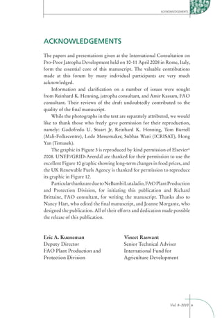ACKNOWLEDGEMENTS




ACKNOWLEDGEMENTS
The papers and presentations given at the International Consultation on
Pro-Poor Jatropha Development held on 10-11 April 2008 in Rome, Italy,
form the essential core of this manuscript. The valuable contributions
made at this forum by many individual participants are very much
acknowledged.
     Information and clariﬁcation on a number of issues were sought
from Reinhard K. Henning, jatropha consultant, and Amir Kassam, FAO
consultant. Their reviews of the draft undoubtedly contributed to the
quality of the ﬁnal manuscript.
     While the photographs in the text are separately attributed, we would
like to thank those who freely gave permission for their reproduction,
namely: Godofredo U. Stuart Jr, Reinhard K. Henning, Tom Burrell
(Mali-Folkecentre), Lode Messemaker, Subhas Wani (ICRISAT), Hong
Yan (Temasek).
     The graphic in Figure 3 is reproduced by kind permission of Elsevier©
2008. UNEP/GRID-Arendal are thanked for their permission to use the
excellent Figure 10 graphic showing long-term changes in food prices, and
the UK Renewable Fuels Agency is thanked for permission to reproduce
its graphic in Figure 12.
     Particular thanks are due to NeBambi Lutaladio, FAO Plant Production
and Protection Division, for initiating this publication and Richard
Brittaine, FAO consultant, for writing the manuscript. Thanks also to
Nancy Hart, who edited the ﬁnal manuscript, and Joanne Morgante, who
designed the publication. All of their efforts and dedication made possible
the release of this publication.



Eric A. Kueneman                         Vineet Raswant
Deputy Director                          Senior Technical Adviser
FAO Plant Production and                 International Fund for
Protection Division                      Agriculture Development




                                                                 Vol. 8–2010 v
 
