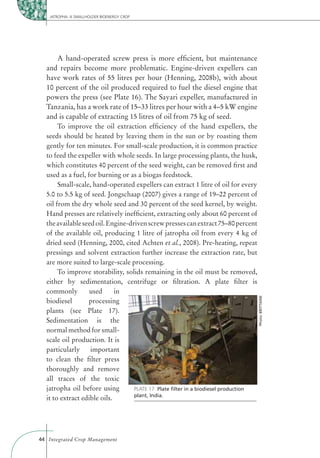 JATROPHA: A SMALLHOLDER BIOENERGY CROP




       A hand-operated screw press is more efﬁcient, but maintenance
  and repairs become more problematic. Engine-driven expellers can
  have work rates of 55 litres per hour (Henning, 2008b), with about
  10 percent of the oil produced required to fuel the diesel engine that
  powers the press (see Plate 16). The Sayari expeller, manufactured in
  Tanzania, has a work rate of 15–33 litres per hour with a 4–5 kW engine
  and is capable of extracting 15 litres of oil from 75 kg of seed.
       To improve the oil extraction efﬁciency of the hand expellers, the
  seeds should be heated by leaving them in the sun or by roasting them
  gently for ten minutes. For small-scale production, it is common practice
  to feed the expeller with whole seeds. In large processing plants, the husk,
  which constitutes 40 percent of the seed weight, can be removed ﬁrst and
  used as a fuel, for burning or as a biogas feedstock.
       Small-scale, hand-operated expellers can extract 1 litre of oil for every
  5.0 to 5.5 kg of seed. Jongschaap (2007) gives a range of 19–22 percent of
  oil from the dry whole seed and 30 percent of the seed kernel, by weight.
  Hand presses are relatively inefﬁcient, extracting only about 60 percent of
  the available seed oil. Engine-driven screw presses can extract 75–80 percent
  of the available oil, producing 1 litre of jatropha oil from every 4 kg of
  dried seed (Henning, 2000, cited Achten et al., 2008). Pre-heating, repeat
  pressings and solvent extraction further increase the extraction rate, but
  are more suited to large-scale processing.
       To improve storability, solids remaining in the oil must be removed,
  either by sedimentation, centrifuge or ﬁltration. A plate ﬁlter is
  commonly         used      in
                                                                                     Photo: BRITTAINE




  biodiesel       processing
  plants (see Plate 17).
  Sedimentation is the
  normal method for small-
  scale oil production. It is
  particularly     important
  to clean the ﬁlter press
  thoroughly and remove
  all traces of the toxic
  jatropha oil before using        PLATE 17: Plate ﬁlter in a biodiesel production
                                   plant, India.
  it to extract edible oils.




44 Integrated Crop Management
 